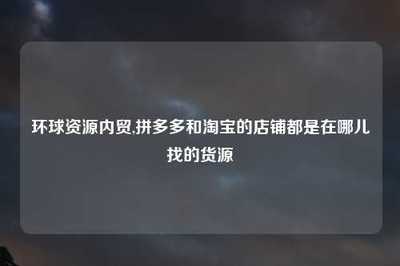 環(huán)球資源內(nèi)貿(mào)與電商平臺貨源渠道全解析 淘寶與拼多多店鋪的國內(nèi)貿(mào)易代理指南